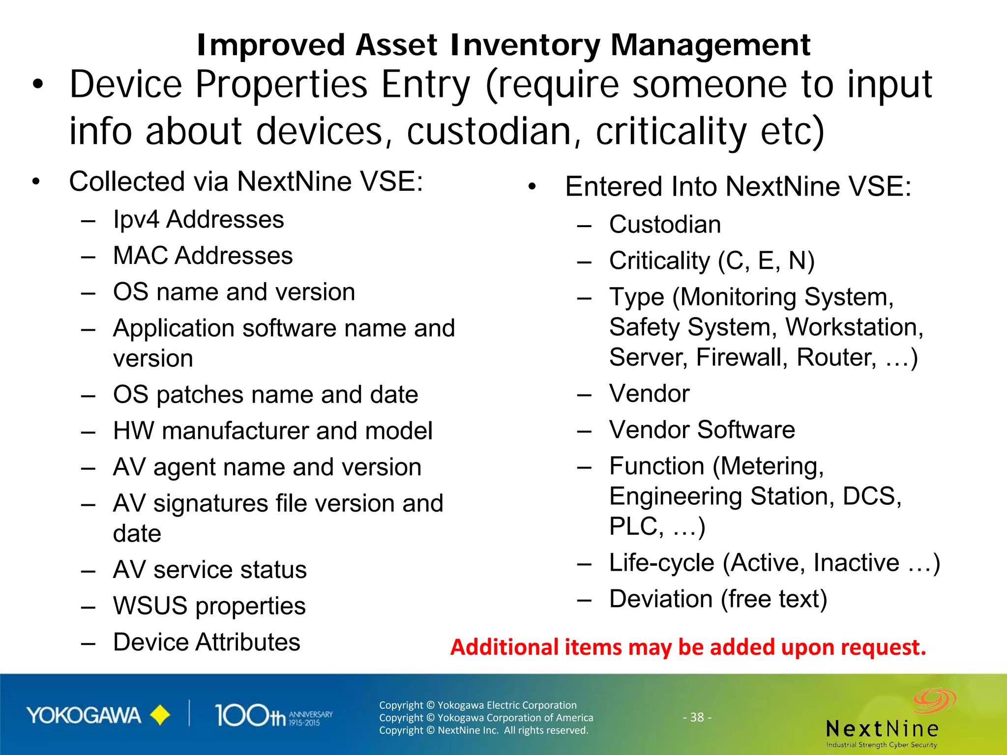 Copyright © Yokogawa Electric Corporation
Copyright © Yokogawa Corporation of America
Copyright © NextNine Inc. All rights reserved.
- 38 -
Improved Asset Inventory Management
• Device Properties Entry (require someone to input
info about devices, custodian, criticality etc)
• Collected via NextNine VSE:
– Ipv4 Addresses
– MAC Addresses
– OS name and version
– Application software name and
version
– OS patches name and date
– HW manufacturer and model
– AV agent name and version
– AV signatures file version and
date
– AV service status
– WSUS properties
– Device Attributes
• Entered Into NextNine VSE:
– Custodian
– Criticality (C, E, N)
– Type (Monitoring System,
Safety System, Workstation,
Server, Firewall, Router, …)
– Vendor
– Vendor Software
– Function (Metering,
Engineering Station, DCS,
PLC, …)
– Life-cycle (Active, Inactive …)
– Deviation (free text)
Additional items may be added upon request.
 