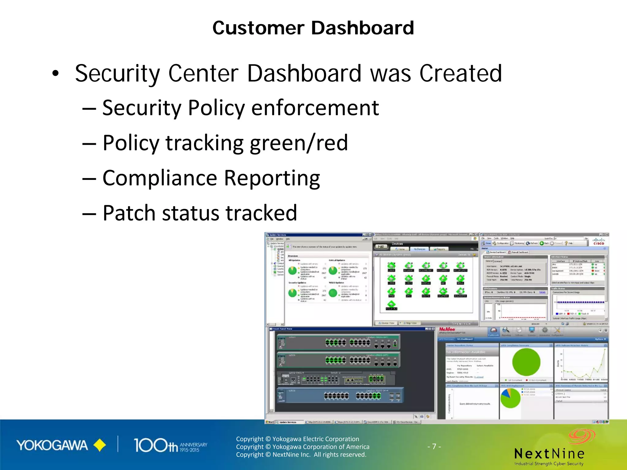 Copyright © Yokogawa Electric Corporation
Copyright © Yokogawa Corporation of America
Copyright © NextNine Inc. All rights reserved.
- 7 -
Customer Dashboard
• Security Center Dashboard was Created
– Security Policy enforcement
– Policy tracking green/red
– Compliance Reporting
– Patch status tracked
 