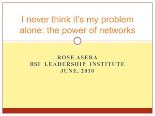 Rose ASera BSI  Leadership  Institute  June, 2010  I never think it’s my problem alone: the power of networks 