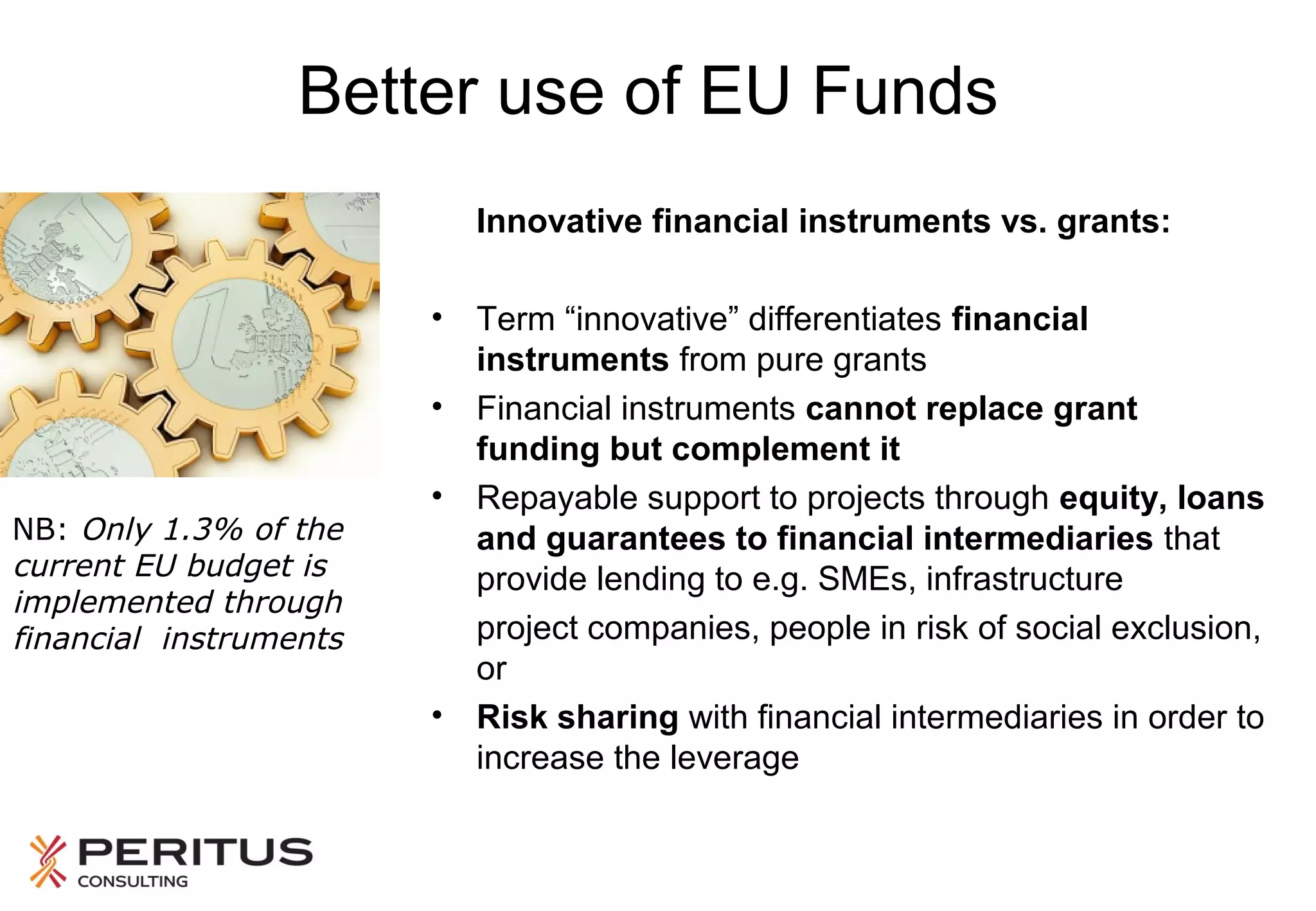 Better use of EU Funds
Innovative financial instruments vs. grants:

NB: Only 1.3% of the
current EU budget is
implemented through
financial instruments

• Term “innovative” differentiates financial
instruments from pure grants
• Financial instruments cannot replace grant
funding but complement it
• Repayable support to projects through equity, loans
and guarantees to financial intermediaries that
provide lending to e.g. SMEs, infrastructure
project companies, people in risk of social exclusion,
or
• Risk sharing with financial intermediaries in order to
increase the leverage

 