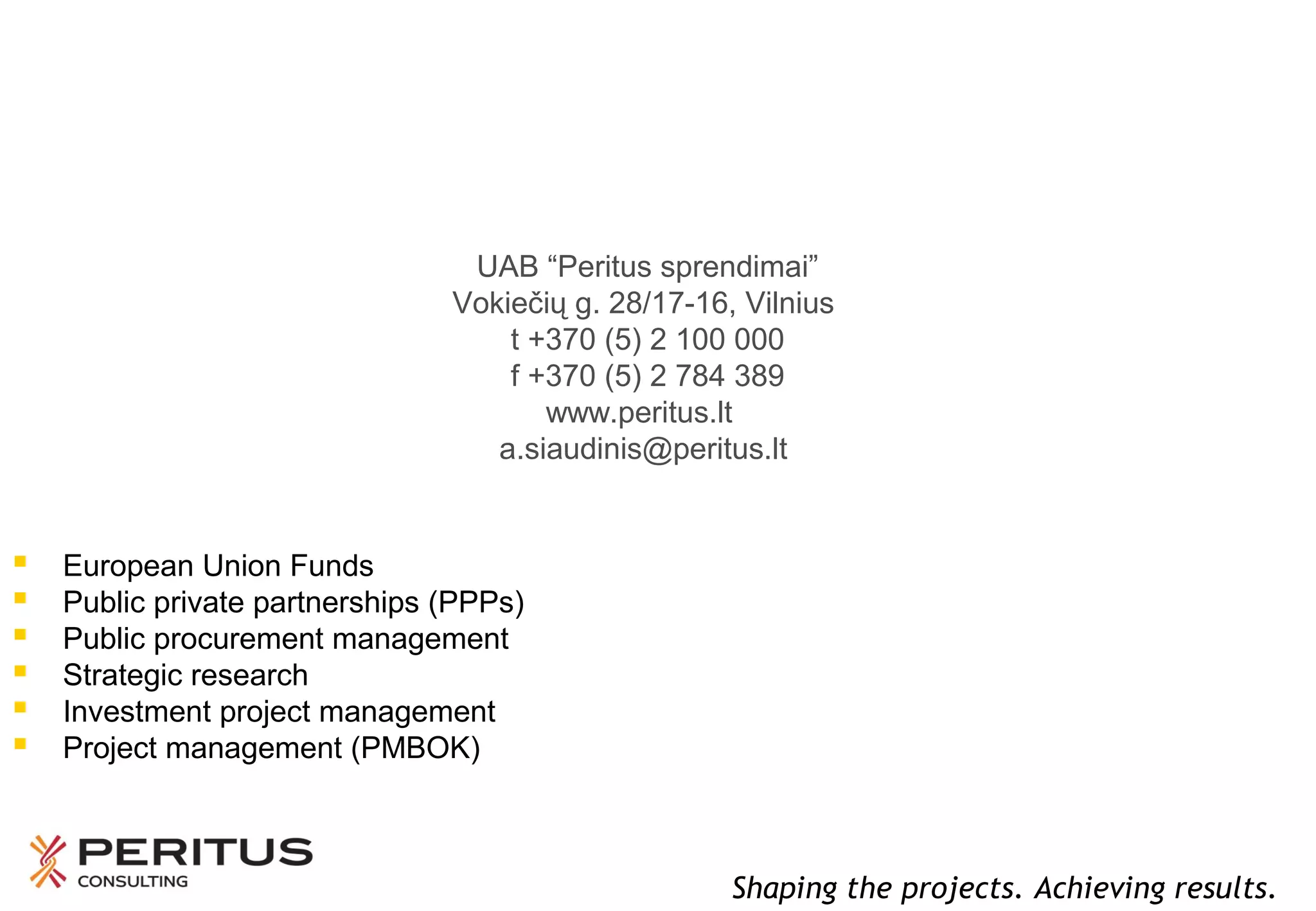 UAB “Peritus sprendimai”
Vokiečių g. 28/17-16, Vilnius
t +370 (5) 2 100 000
f +370 (5) 2 784 389
www.peritus.lt
a.siaudinis@peritus.lt








European Union Funds
Public private partnerships (PPPs)
Public procurement management
Strategic research
Investment project management
Project management (PMBOK)

Shaping the projects. Achieving results.

 
