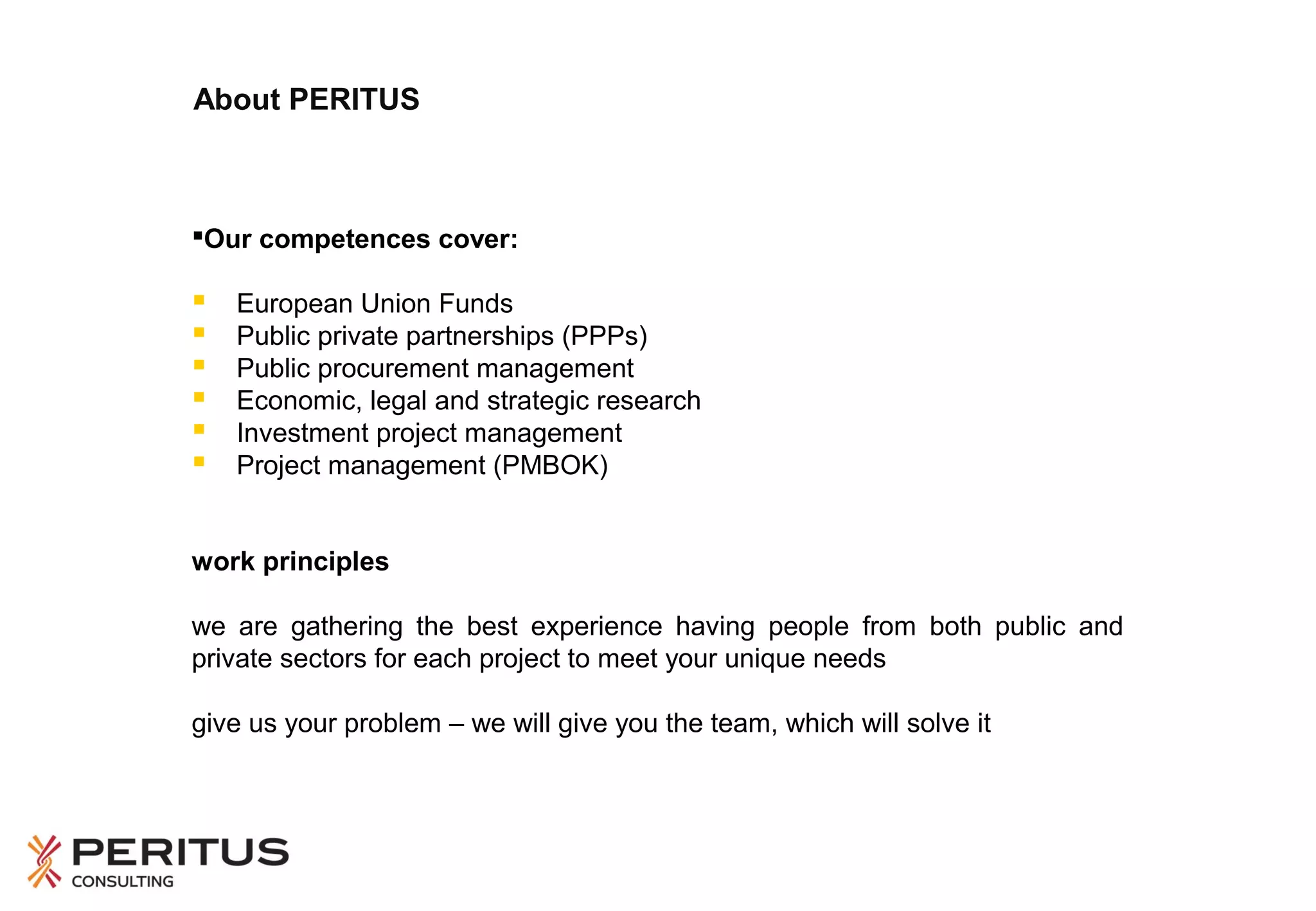 About PERITUS

Our competences cover:








European Union Funds
Public private partnerships (PPPs)
Public procurement management
Economic, legal and strategic research
Investment project management
Project management (PMBOK)

work principles
we are gathering the best experience having people from both public and
private sectors for each project to meet your unique needs
give us your problem – we will give you the team, which will solve it

 