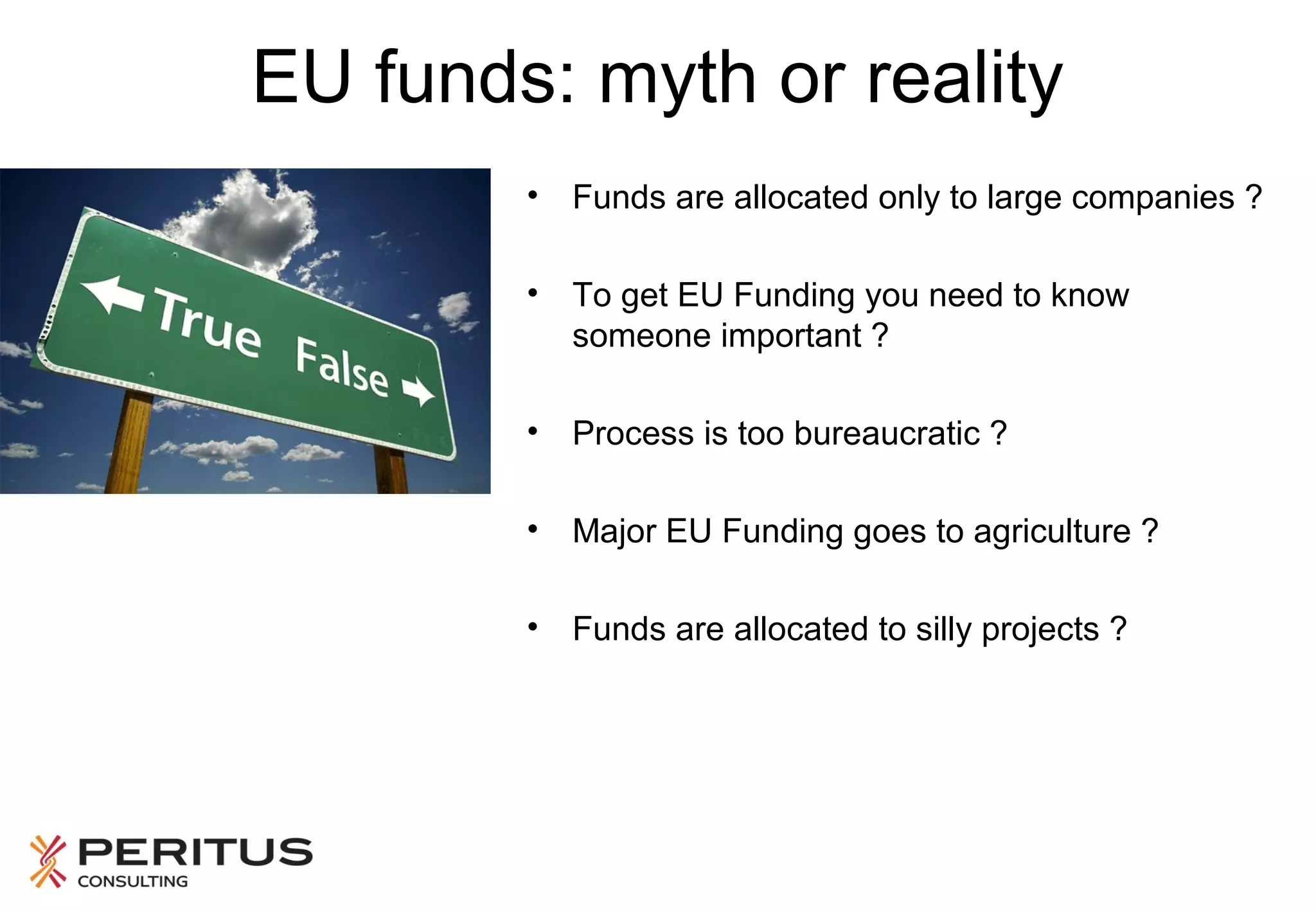 EU funds: myth or reality
•

Funds are allocated only to large companies ?

•

To get EU Funding you need to know
someone important ?

•

Process is too bureaucratic ?

•

Major EU Funding goes to agriculture ?

•

Funds are allocated to silly projects ?

 