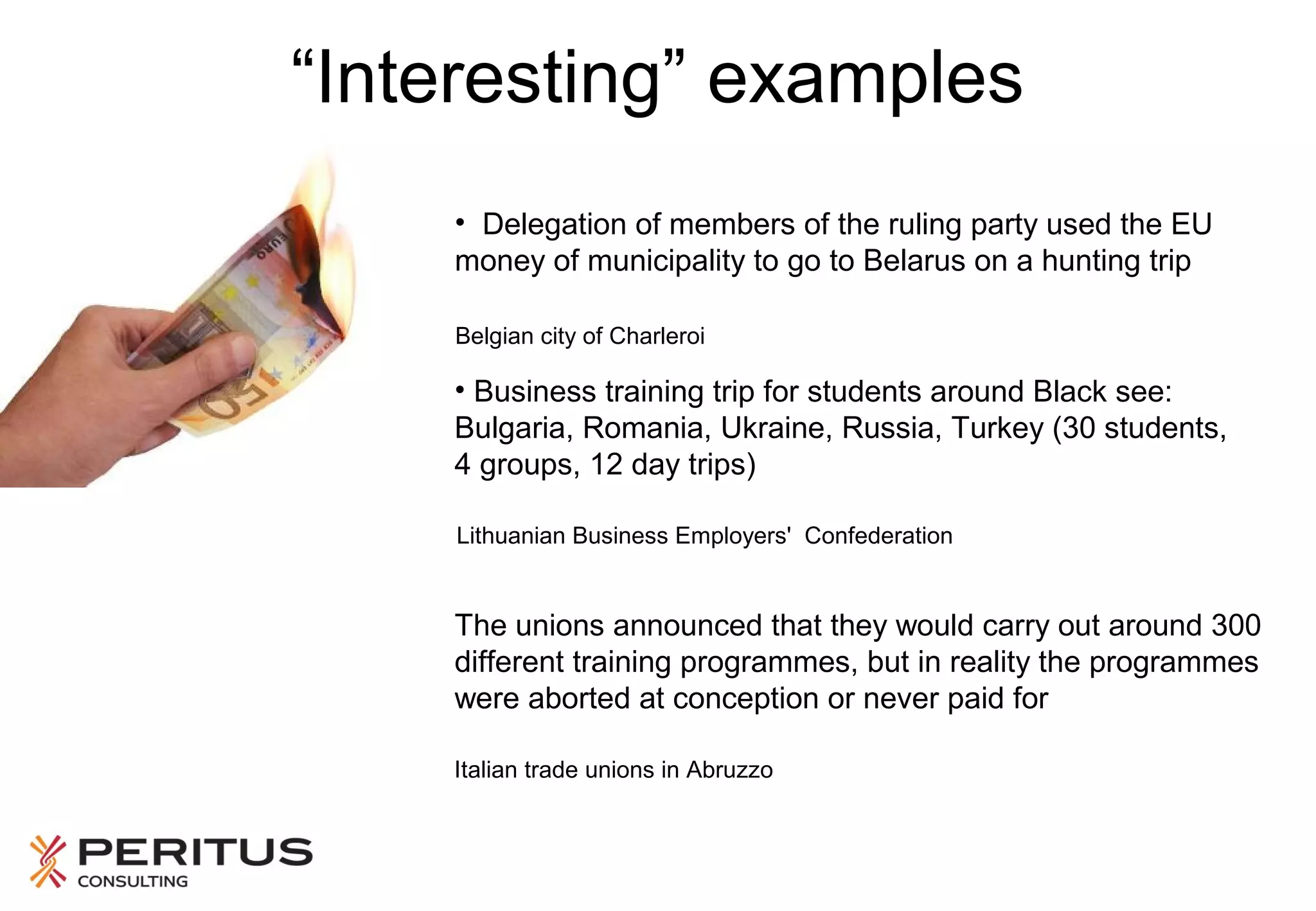 “Interesting” examples
• Delegation of members of the ruling party used the EU
money of municipality to go to Belarus on a hunting trip
Belgian city of Charleroi

• Business training trip for students around Black see:
Bulgaria, Romania, Ukraine, Russia, Turkey (30 students,
4 groups, 12 day trips)
Lithuanian Business Employers' Confederation

The unions announced that they would carry out around 300
different training programmes, but in reality the programmes
were aborted at conception or never paid for
Italian trade unions in Abruzzo

 