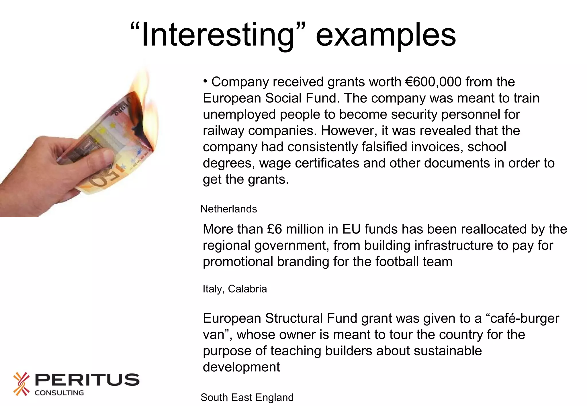 “Interesting” examples
• Company received grants worth €600,000 from the
European Social Fund. The company was meant to train
unemployed people to become security personnel for
railway companies. However, it was revealed that the
company had consistently falsified invoices, school
degrees, wage certificates and other documents in order to
get the grants.
Netherlands

More than £6 million in EU funds has been reallocated by the
regional government, from building infrastructure to pay for
promotional branding for the football team
Italy, Calabria

European Structural Fund grant was given to a “café-burger
van”, whose owner is meant to tour the country for the
purpose of teaching builders about sustainable
development
South East England

 