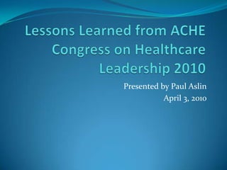 Lessons Learned from ACHE Congress on Healthcare Leadership 2010 Presented by Paul Aslin April 3, 2010 