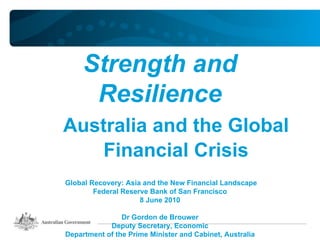 Strength and
      Resilience
Australia and the Global
    Financial Crisis
Global Recovery: Asia and the New Financial Landscape
        Federal Reserve Bank of San Francisco
                     8 June 2010

                Dr Gordon de Brouwer
            Deputy Secretary, Economic
Department of the Prime Minister and Cabinet, Australia
 