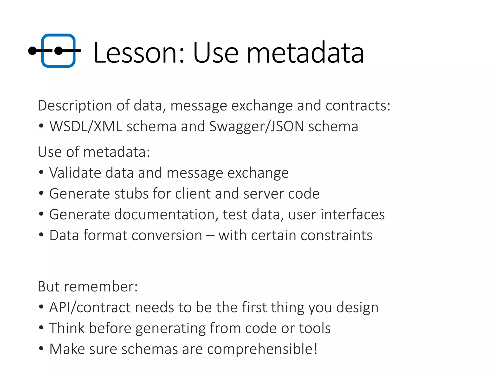 Lesson: Use metadata
Description of data, message exchange and contracts:
• WSDL/XML schema and Swagger/JSON schema
Use of metadata:
• Validate data and message exchange
• Generate stubs for client and server code
• Generate documentation, test data, user interfaces
• Data format conversion – with certain constraints
But remember:
• API/contract needs to be the first thing you design
• Think before generating from code or tools
• Make sure schemas are comprehensible!
 