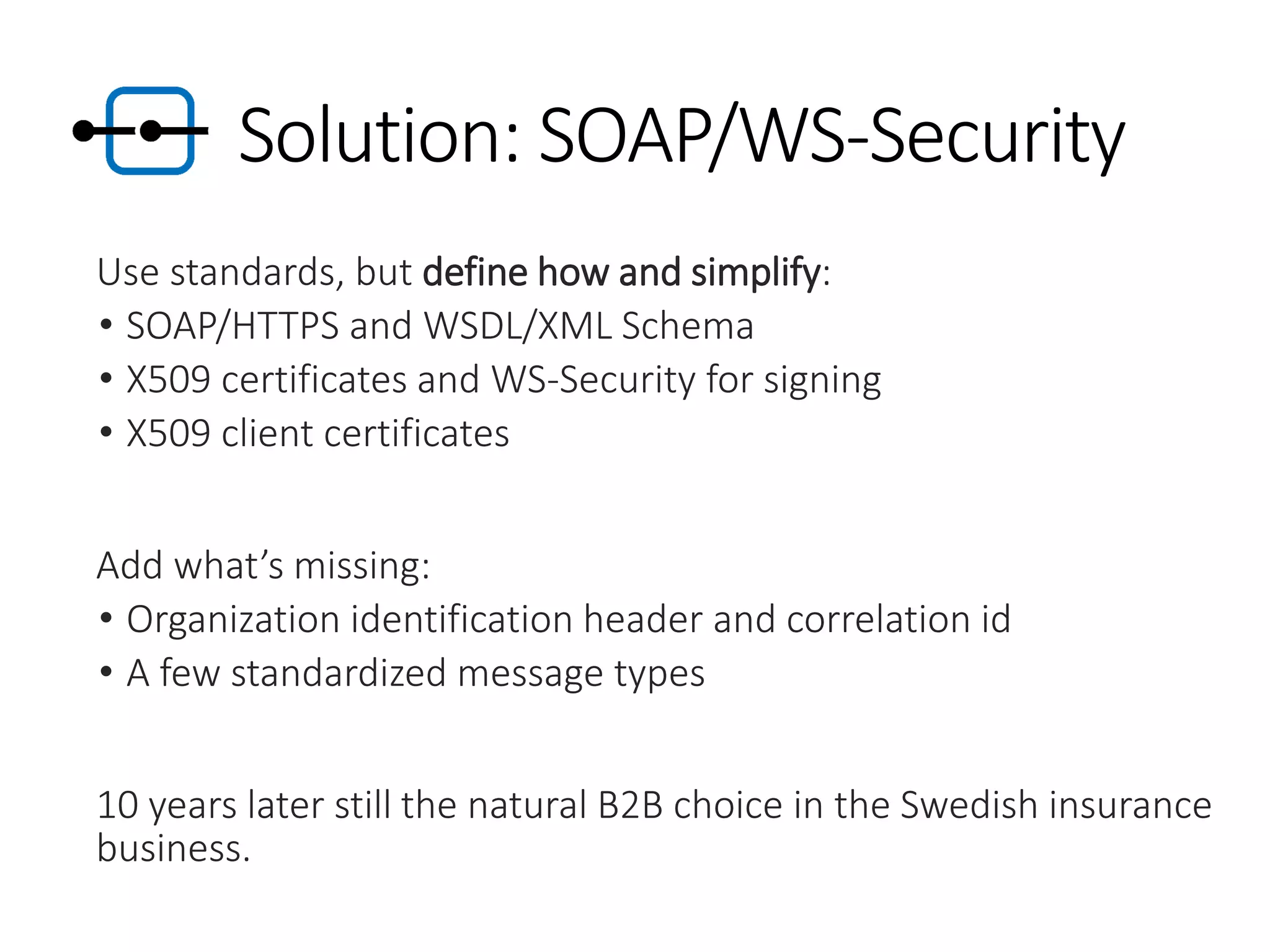 Solution: SOAP/WS-Security
Use standards, but define how and simplify:
• SOAP/HTTPS and WSDL/XML Schema
• X509 certificates and WS-Security for signing
• X509 client certificates
Add what’s missing:
• Organization identification header and correlation id
• A few standardized message types
10 years later still the natural B2B choice in the Swedish insurance
business.
 