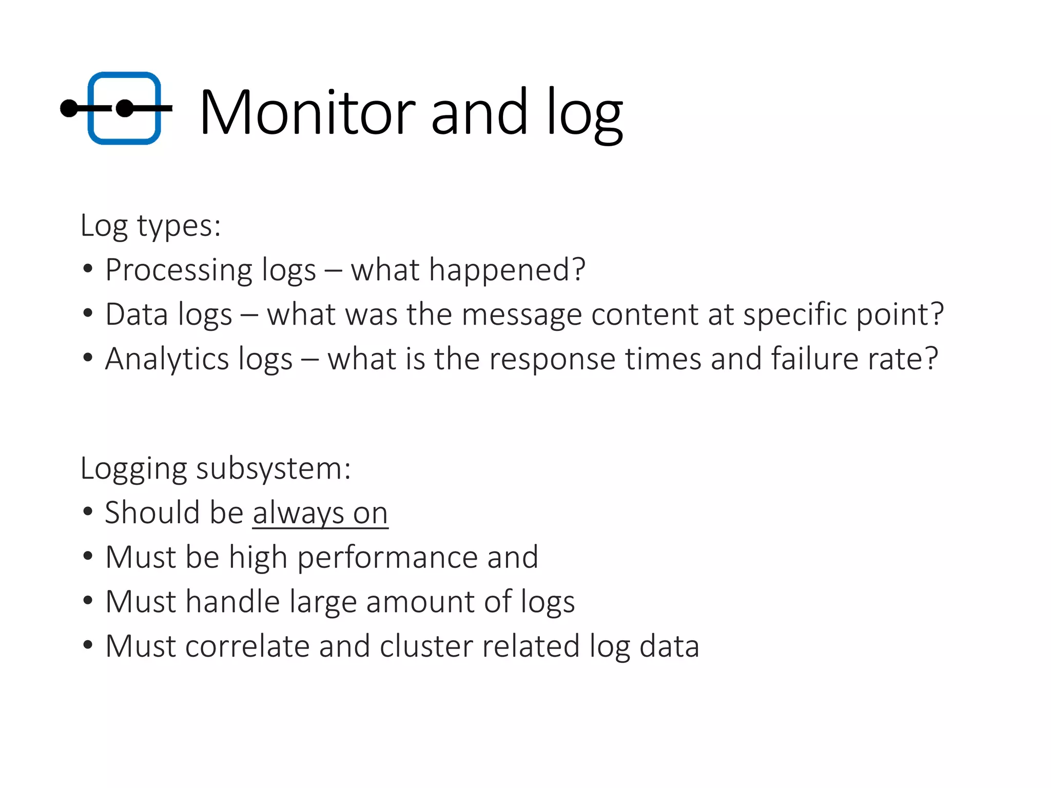 Monitor and log
Log types:
• Processing logs – what happened?
• Data logs – what was the message content at specific point?
• Analytics logs – what is the response times and failure rate?
Logging subsystem:
• Should be always on
• Must be high performance and
• Must handle large amount of logs
• Must correlate and cluster related log data
 