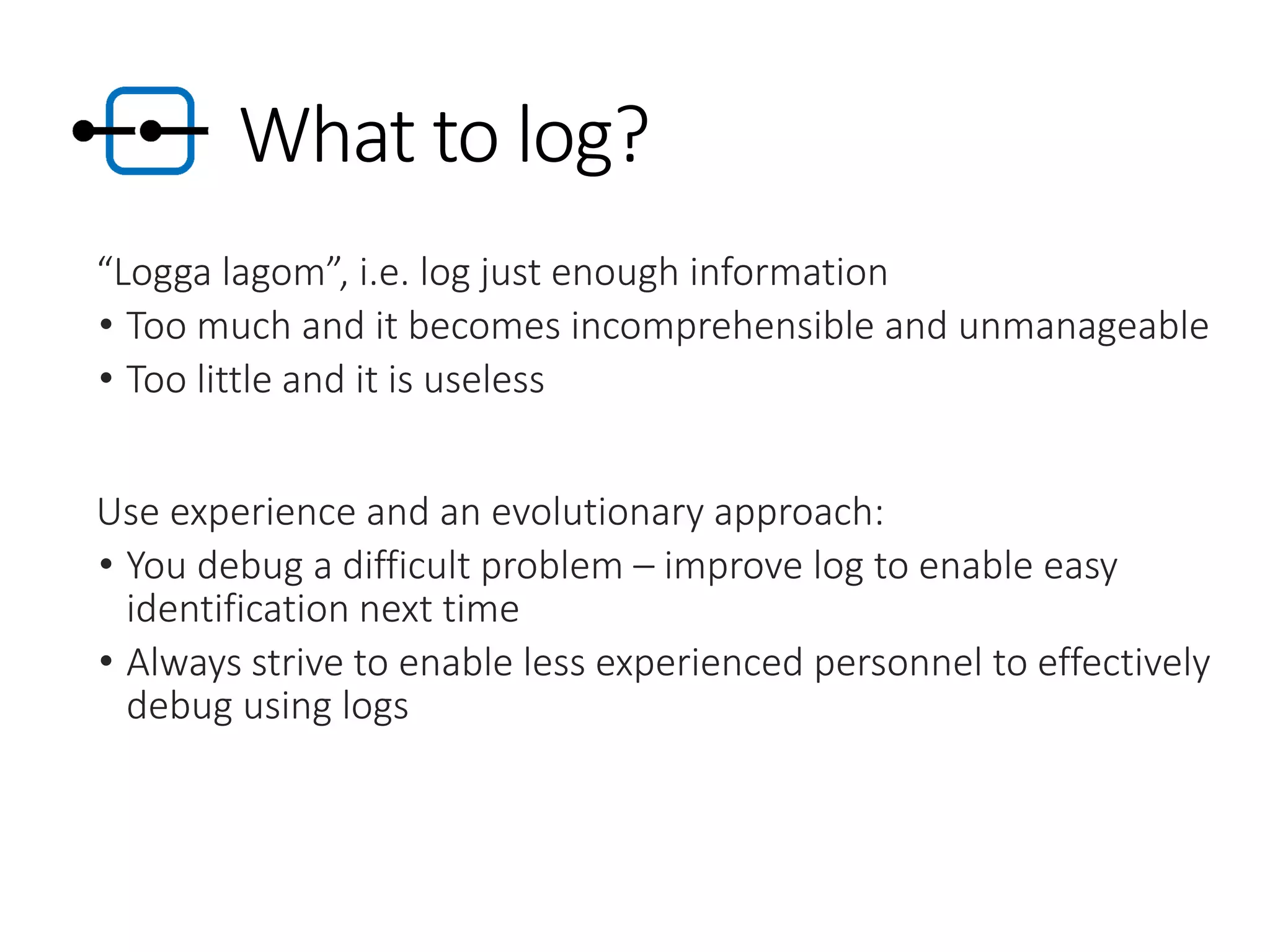 What to log?
“Logga lagom”, i.e. log just enough information
• Too much and it becomes incomprehensible and unmanageable
• Too little and it is useless
Use experience and an evolutionary approach:
• You debug a difficult problem – improve log to enable easy
identification next time
• Always strive to enable less experienced personnel to effectively
debug using logs
 