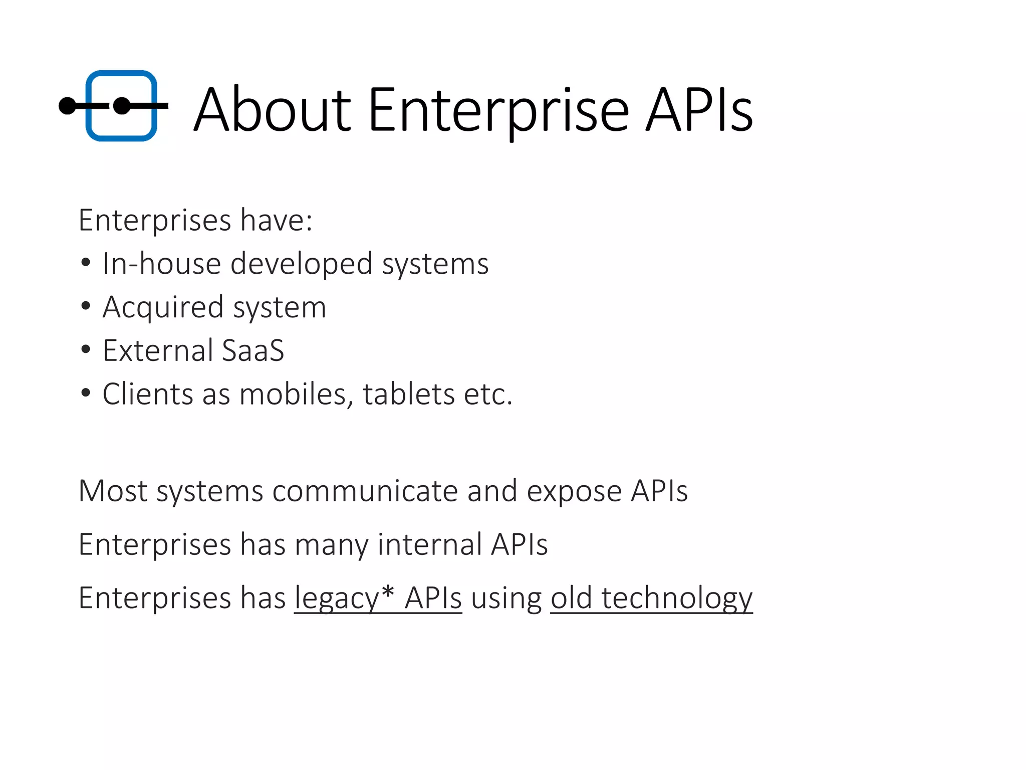 About Enterprise APIs
Enterprises have:
• In-house developed systems
• Acquired system
• External SaaS
• Clients as mobiles, tablets etc.
Most systems communicate and expose APIs
Enterprises has many internal APIs
Enterprises has legacy* APIs using old technology
 