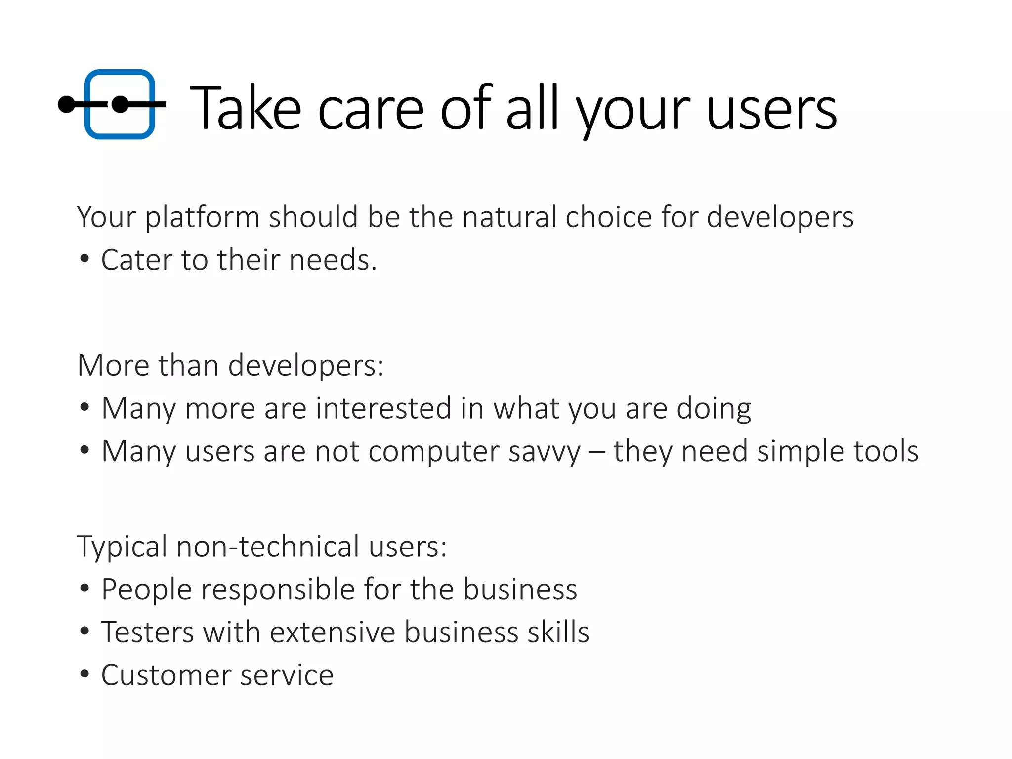 Take care of all your users
Your platform should be the natural choice for developers
• Cater to their needs.
More than developers:
• Many more are interested in what you are doing
• Many users are not computer savvy – they need simple tools
Typical non-technical users:
• People responsible for the business
• Testers with extensive business skills
• Customer service
 