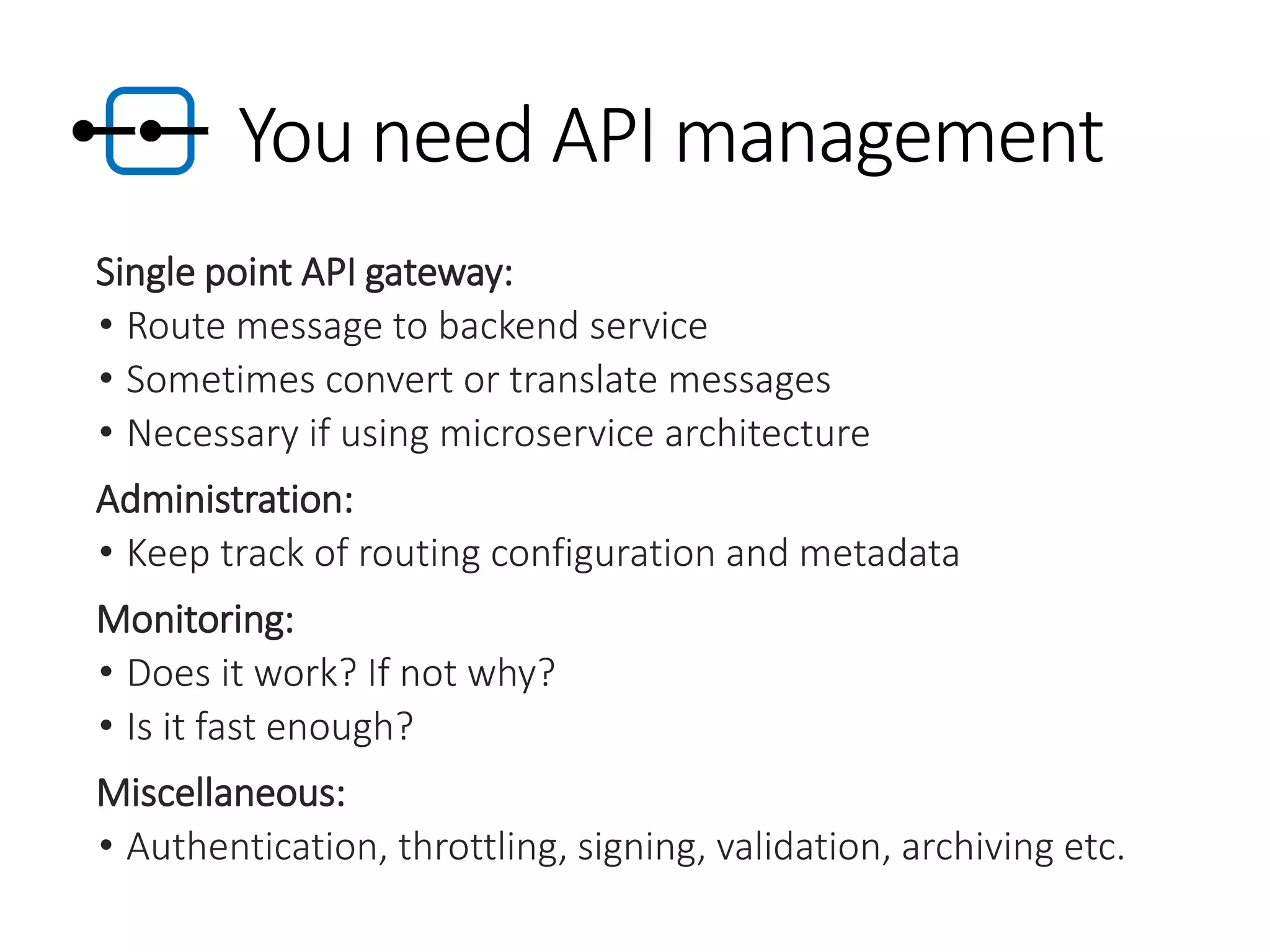 You need API management
Single point API gateway:
• Route message to backend service
• Sometimes convert or translate messages
• Necessary if using microservice architecture
Administration:
• Keep track of routing configuration and metadata
Monitoring:
• Does it work? If not why?
• Is it fast enough?
Miscellaneous:
• Authentication, throttling, signing, validation, archiving etc.
 