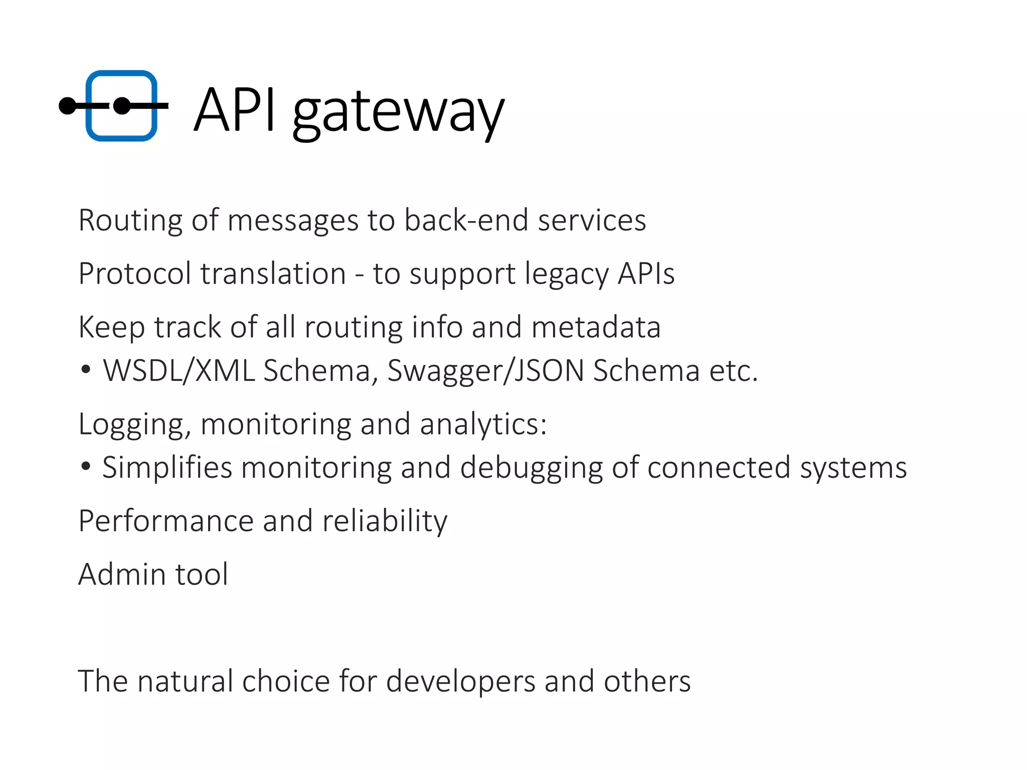 API gateway
Routing of messages to back-end services
Protocol translation - to support legacy APIs
Keep track of all routing info and metadata
• WSDL/XML Schema, Swagger/JSON Schema etc.
Logging, monitoring and analytics:
• Simplifies monitoring and debugging of connected systems
Performance and reliability
Admin tool
The natural choice for developers and others
 