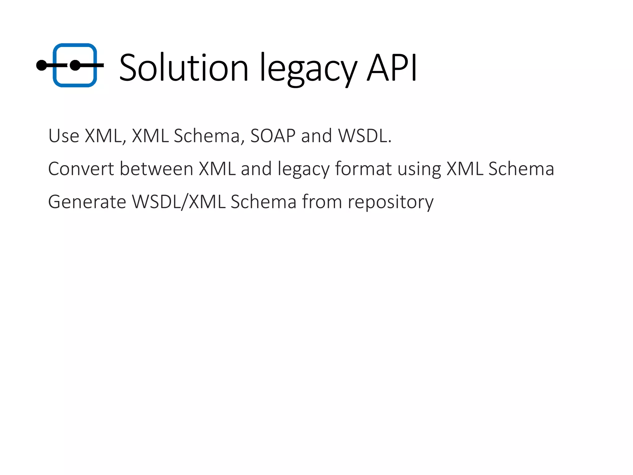 Solution legacy API
Use XML, XML Schema, SOAP and WSDL.
Convert between XML and legacy format using XML Schema
Generate WSDL/XML Schema from repository
 