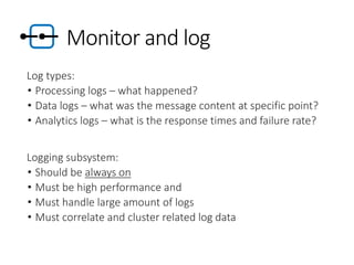 Monitor and log
Log types:
• Processing logs – what happened?
• Data logs – what was the message content at specific point?
• Analytics logs – what is the response times and failure rate?
Logging subsystem:
• Should be always on
• Must be high performance and
• Must handle large amount of logs
• Must correlate and cluster related log data
 