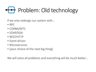Problem: Old technology
If we only redesign our system with…
• RPC
• CORBA/MTS
• SOAP/SOA
• REST/HTTP
• Event driven
• Microservices
• [your choice of the next big thing]
We will solve all problems and everything will be much better…
 