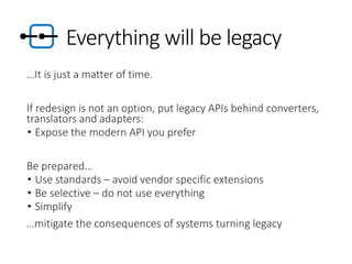 Everything will be legacy
…It is just a matter of time.
If redesign is not an option, put legacy APIs behind converters,
translators and adapters:
• Expose the modern API you prefer
Be prepared…
• Use standards – avoid vendor specific extensions
• Be selective – do not use everything
• Simplify
…mitigate the consequences of systems turning legacy
 