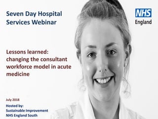 www.england.nhs.uk
Seven Day Hospital
Services Webinar
July 2018
Lessons learned:
changing the consultant
workforce model in acute
medicine
Hosted by:
Sustainable Improvement
NHS England South
 