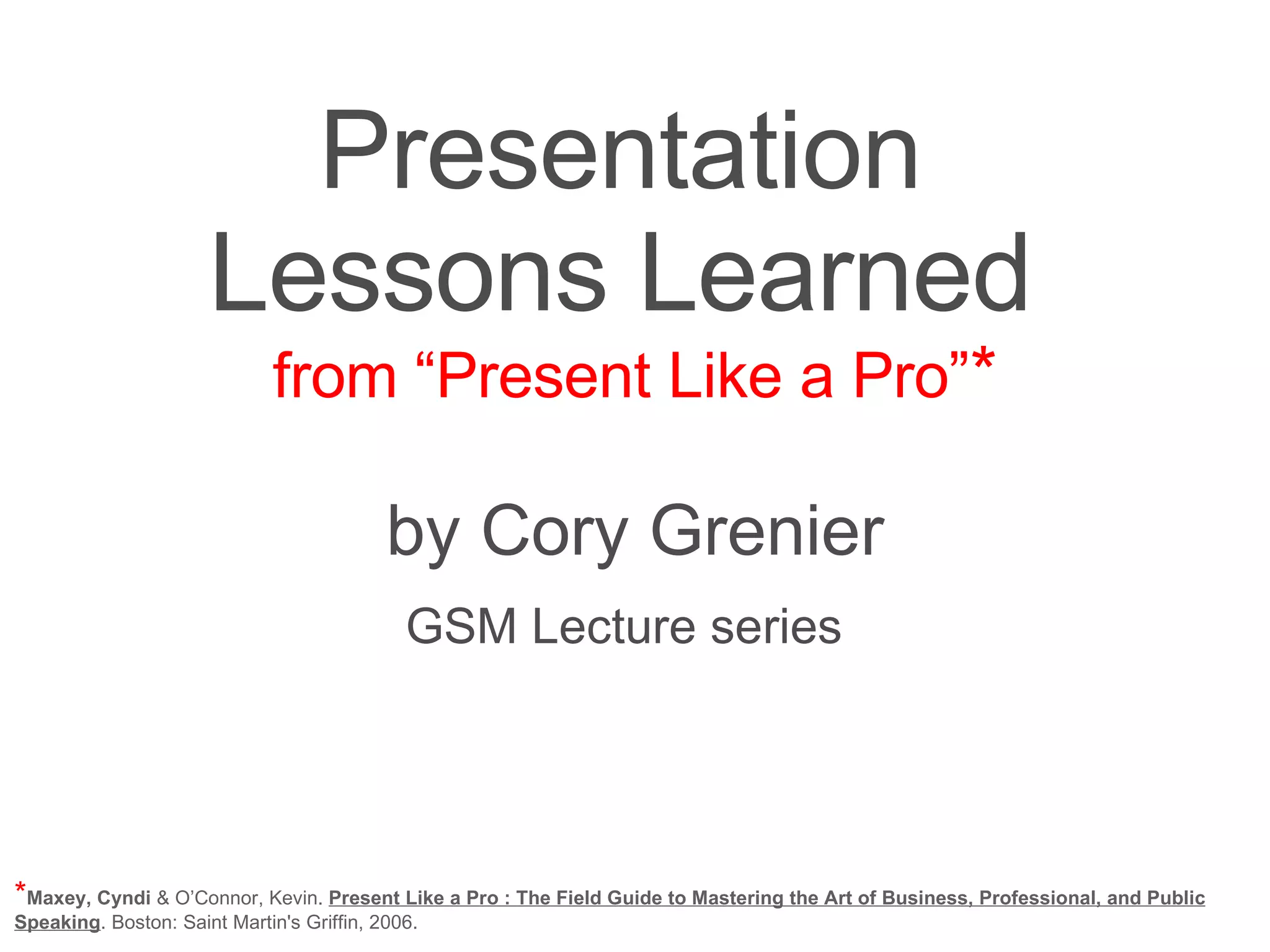 Presentation Lessons Learned from “Present Like a Pro” * by Cory Grenier GSM Lecture series * Maxey, Cyndi & O’Connor, Kevin. Present Like a Pro : The Field Guide to Mastering the Art of Business, Professional, and Public Speaking . Boston: Saint Martin's Griffin, 2006. 