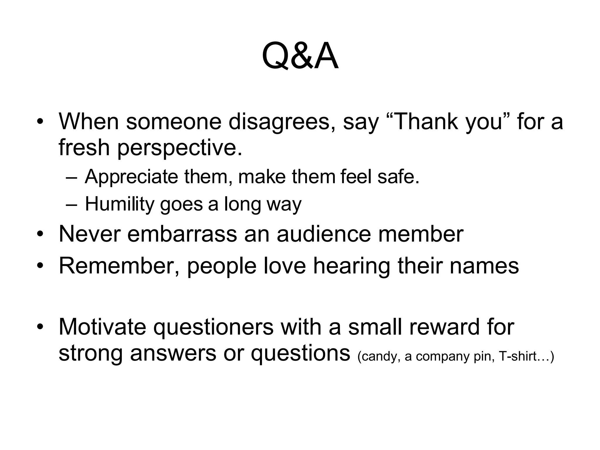 Q&A When someone disagrees, say “Thank you” for a fresh perspective. Appreciate them, make them feel safe. Humility goes a long way Never embarrass an audience member Remember, people love hearing their names Motivate questioners with a small reward for strong answers or questions (candy, a company pin, T-shirt…) 