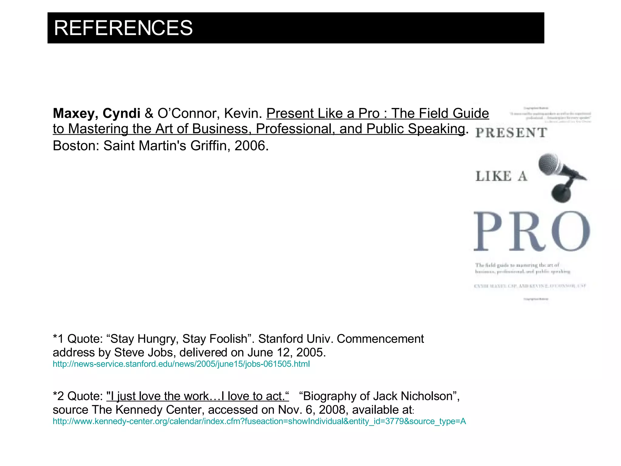 REFERENCES Maxey, Cyndi & O’Connor, Kevin. Present Like a Pro : The Field Guide to Mastering the Art of Business, Professional, and Public Speaking . Boston: Saint Martin's Griffin, 2006. *2 Quote: &quot;I just love the work…I love to act.“ “Biography of Jack Nicholson”, source The Kennedy Center, accessed on Nov. 6, 2008, available at : http://www.kennedy-center.org/calendar/index.cfm?fuseaction=showIndividual&entity_id=3779&source_type=A *1 Quote: “Stay Hungry, Stay Foolish”. Stanford Univ. Commencement address by Steve Jobs, delivered on June 12, 2005. http://news-service.stanford.edu/news/2005/june15/jobs-061505.html 