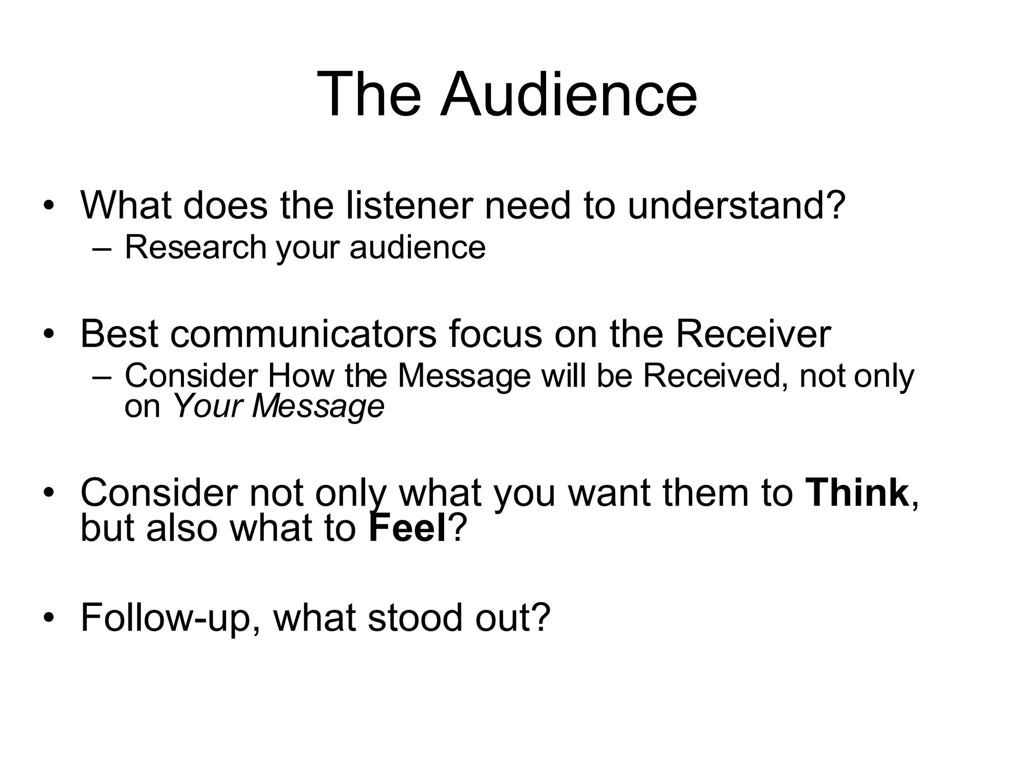 The Audience What does the listener need to understand? Research your audience Best communicators focus on the Receiver Consider How the Message will be Received, not only on Your Message Consider not only what you want them to Think , but also what to Feel ? Follow-up, what stood out? 