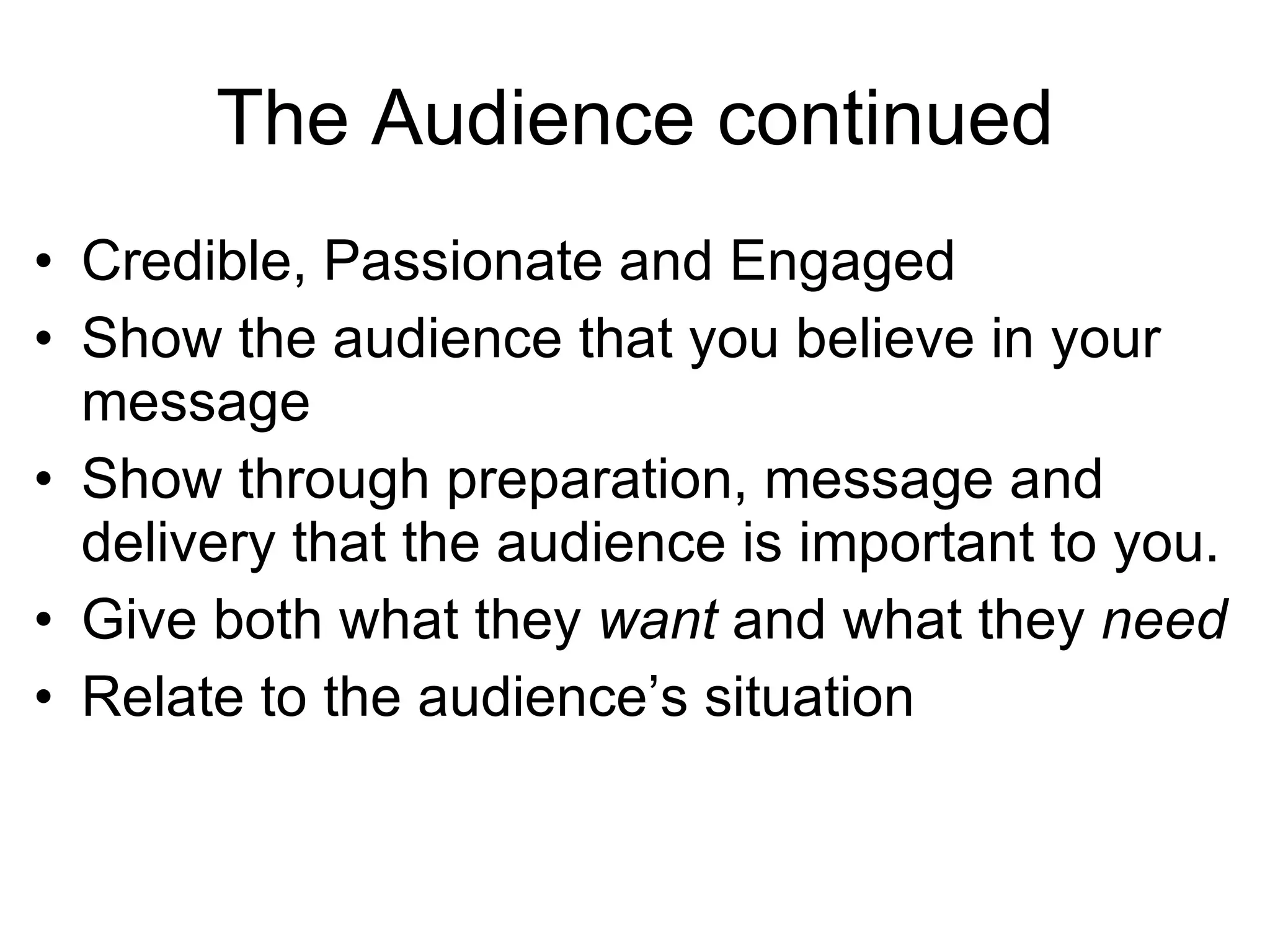 The Audience continued Credible, Passionate and Engaged Show the audience that you believe in your message Show through preparation, message and delivery that the audience is important to you. Give both what they want and what they need Relate to the audience’s situation 