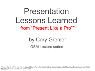 Presentation  Lessons Learned  from “Present Like a Pro” * by Cory Grenier GSM Lecture series   * Maxey, Cyndi  & O’Connor, Kevin.  Present Like a Pro : The Field Guide to Mastering the Art of Business, Professional, and Public Speaking . Boston: Saint Martin's Griffin, 2006. 