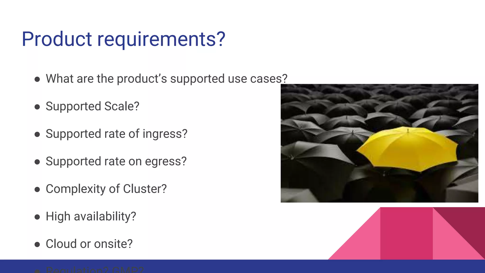 Product requirements?
● What are the product’s supported use cases?
● Supported Scale?
● Supported rate of ingress?
● Supported rate on egress?
● Complexity of Cluster?
● High availability?
● Cloud or onsite?
 