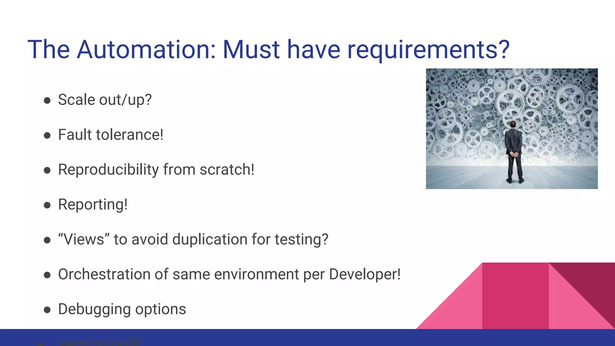 The Automation: Must have requirements?
● Scale out/up?
● Fault tolerance!
● Reproducibility from scratch!
● Reporting!
● “Views” to avoid duplication for testing?
● Orchestration of same environment per Developer!
● Debugging options
 