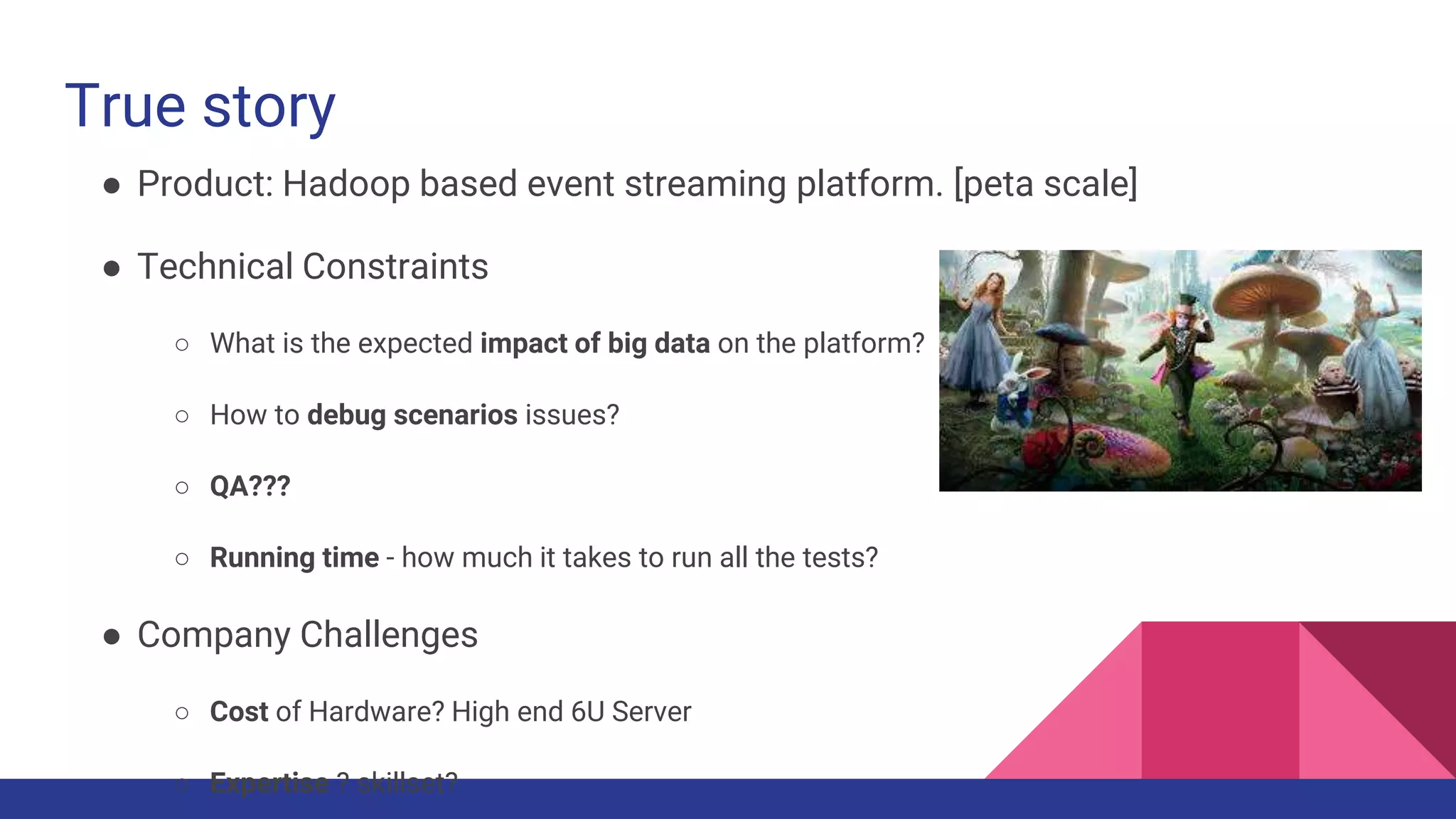 True story
● Product: Hadoop based event streaming platform. [peta scale]
● Technical Constraints
○ What is the expected impact of big data on the platform?
○ How to debug scenarios issues?
○ QA???
○ Running time - how much it takes to run all the tests?
● Company Challenges
○ Cost of Hardware? High end 6U Server
○ Expertise ? skillset?
 