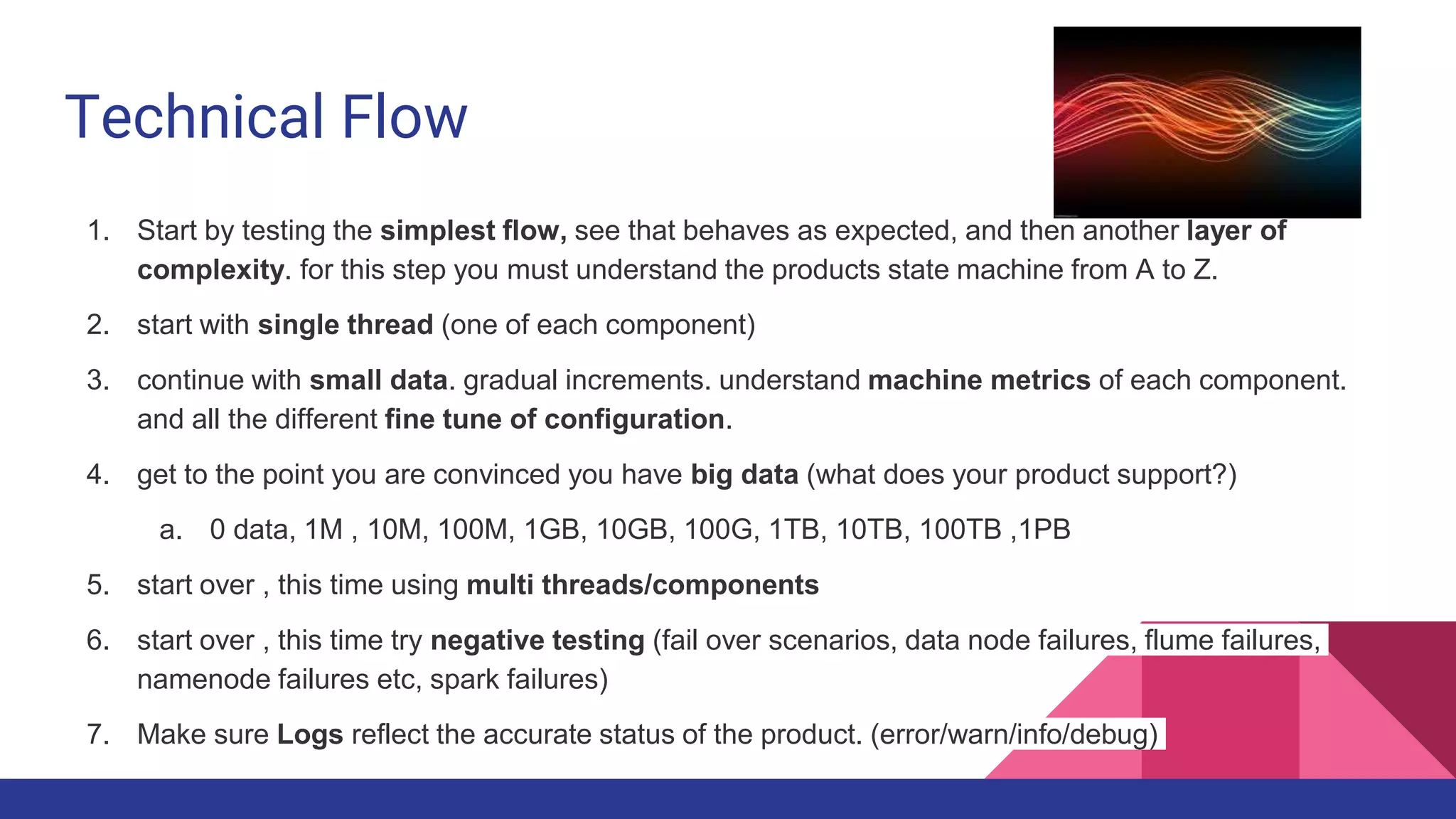 Technical Flow
1. Start by testing the simplest flow, see that behaves as expected, and then another layer of
complexity. for this step you must understand the products state machine from A to Z.
2. start with single thread (one of each component)
3. continue with small data. gradual increments. understand machine metrics of each component.
and all the different fine tune of configuration.
4. get to the point you are convinced you have big data (what does your product support?)
a. 0 data, 1M , 10M, 100M, 1GB, 10GB, 100G, 1TB, 10TB, 100TB ,1PB
5. start over , this time using multi threads/components
6. start over , this time try negative testing (fail over scenarios, data node failures, flume failures,
namenode failures etc, spark failures)
7. Make sure Logs reflect the accurate status of the product. (error/warn/info/debug)
 