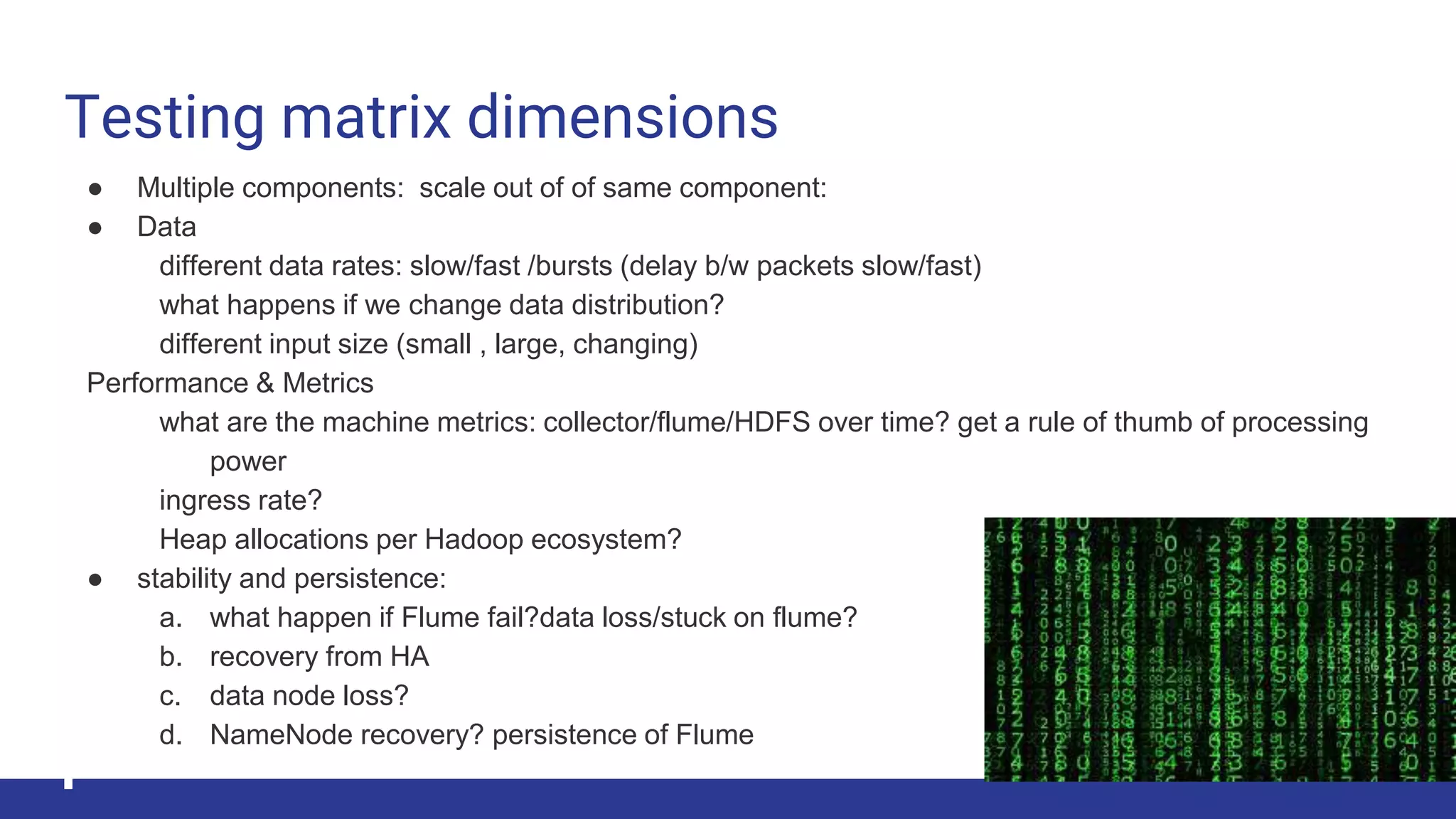 Testing matrix dimensions
● Multiple components: scale out of of same component:
● Data
different data rates: slow/fast /bursts (delay b/w packets slow/fast)
what happens if we change data distribution?
different input size (small , large, changing)
Performance & Metrics
what are the machine metrics: collector/flume/HDFS over time? get a rule of thumb of processing
power
ingress rate?
Heap allocations per Hadoop ecosystem?
● stability and persistence:
a. what happen if Flume fail?data loss/stuck on flume?
b. recovery from HA
c. data node loss?
d. NameNode recovery? persistence of Flume
 