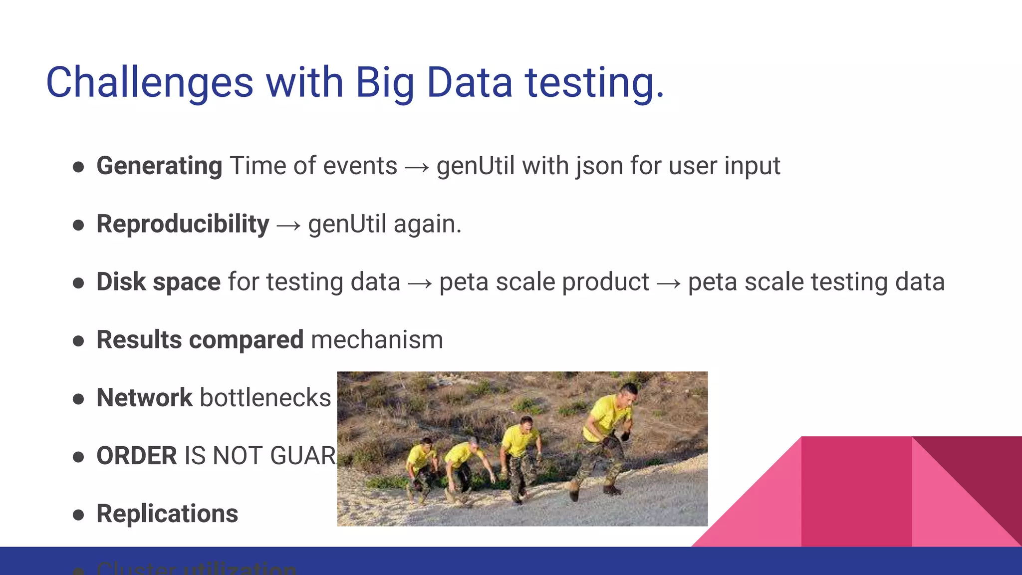 Challenges with Big Data testing.
● Generating Time of events → genUtil with json for user input
● Reproducibility → genUtil again.
● Disk space for testing data → peta scale product → peta scale testing data
● Results compared mechanism
● Network bottlenecks on a scale out system...
● ORDER IS NOT GUARANTEED!
● Replications
 
