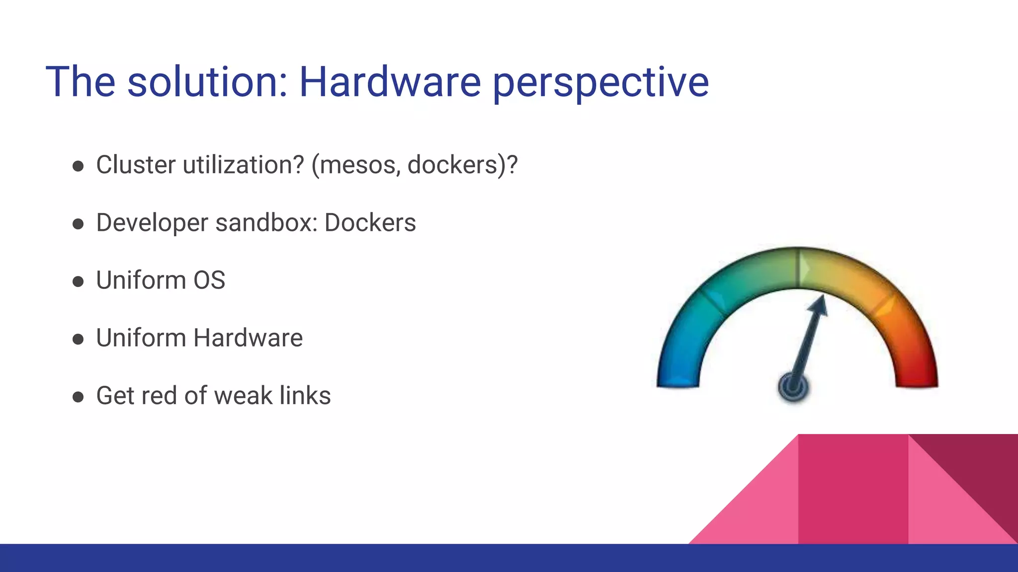 The solution: Hardware perspective
● Cluster utilization? (mesos, dockers)?
● Developer sandbox: Dockers
● Uniform OS
● Uniform Hardware
● Get red of weak links
 