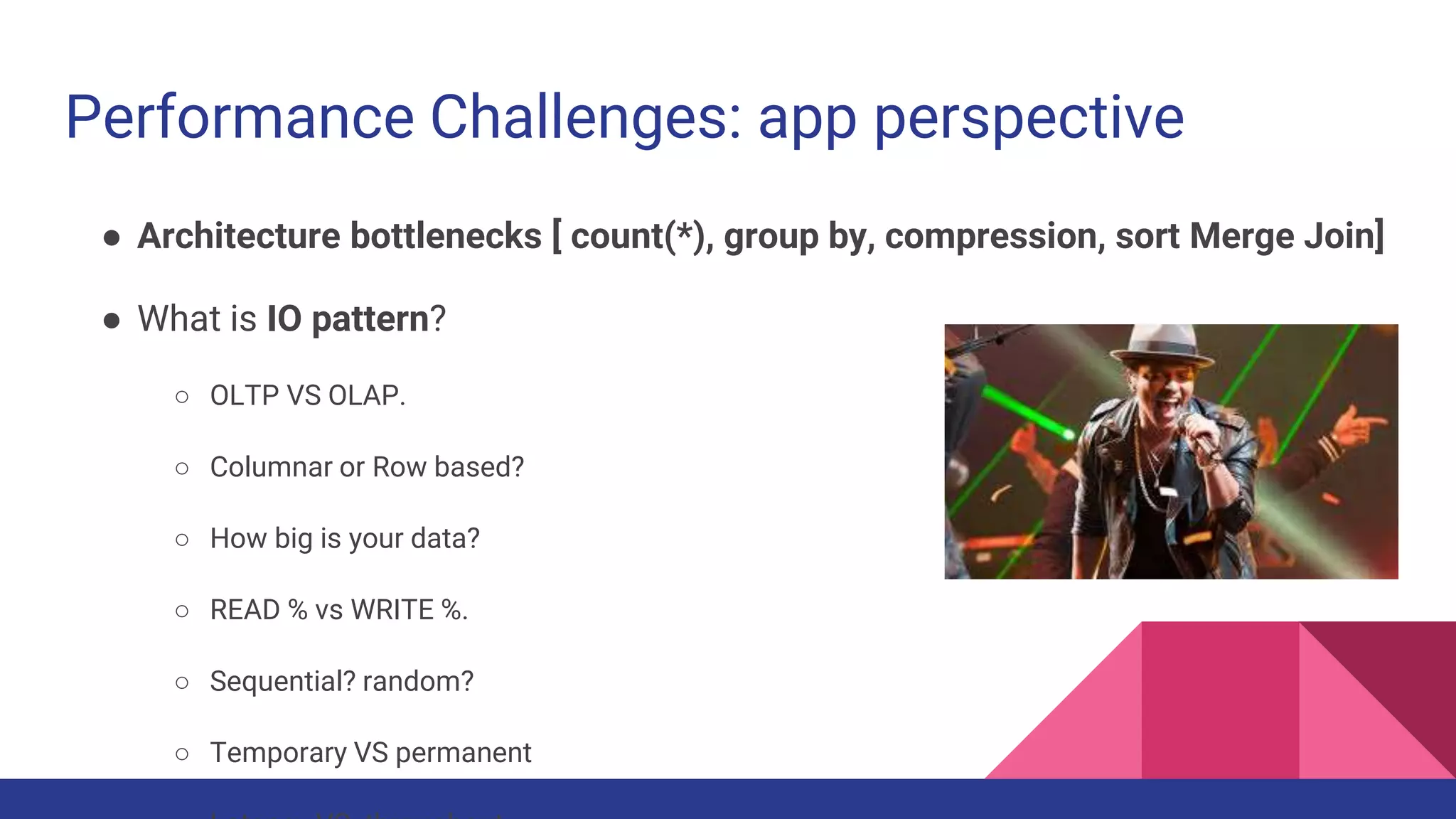 Performance Challenges: app perspective
● Architecture bottlenecks [ count(*), group by, compression, sort Merge Join]
● What is IO pattern?
○ OLTP VS OLAP.
○ Columnar or Row based?
○ How big is your data?
○ READ % vs WRITE %.
○ Sequential? random?
○ Temporary VS permanent
 
