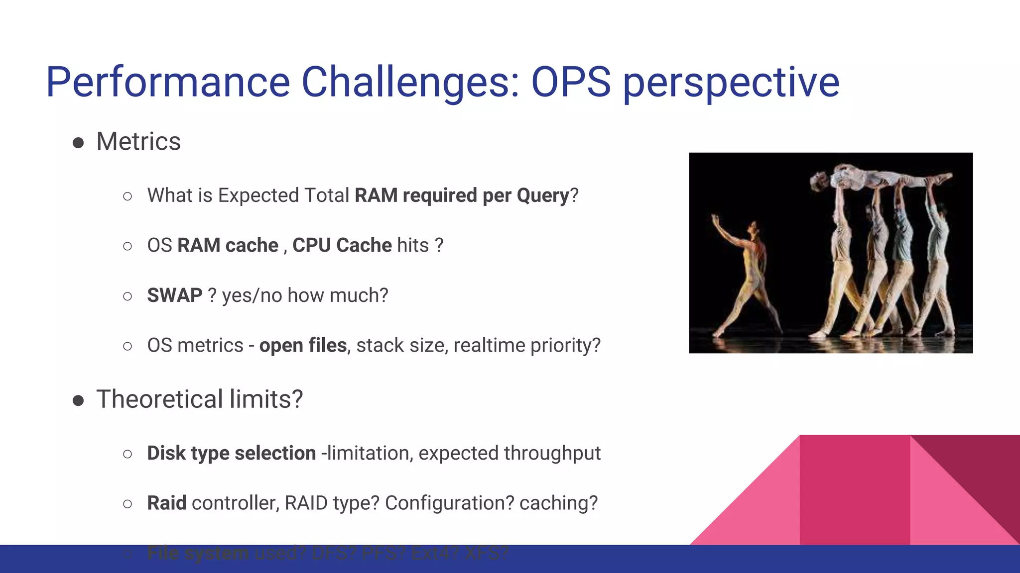 Performance Challenges: OPS perspective
● Metrics
○ What is Expected Total RAM required per Query?
○ OS RAM cache , CPU Cache hits ?
○ SWAP ? yes/no how much?
○ OS metrics - open files, stack size, realtime priority?
● Theoretical limits?
○ Disk type selection -limitation, expected throughput
○ Raid controller, RAID type? Configuration? caching?
○ File system used? DFS? PFS? Ext4? XFS?
 
