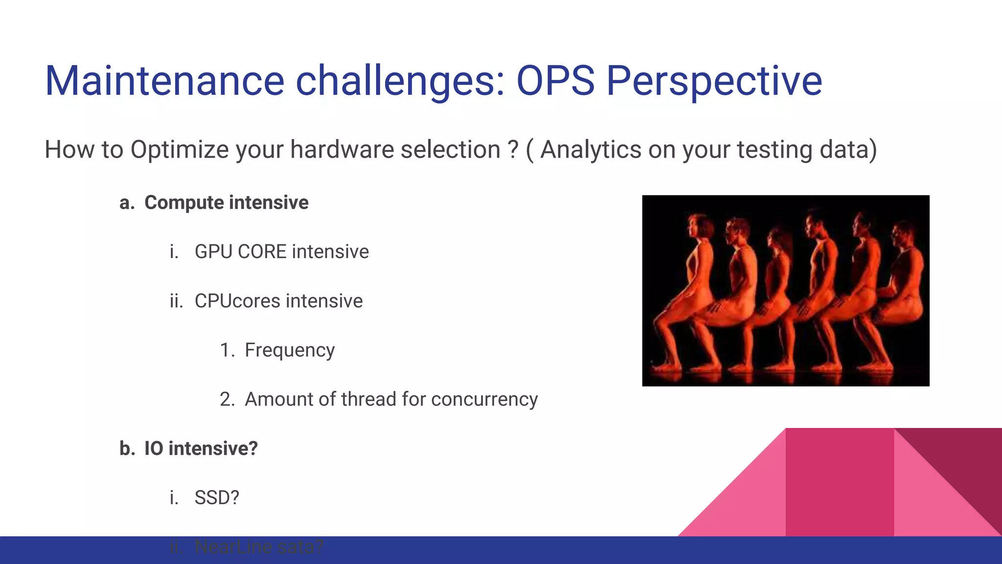 Maintenance challenges: OPS Perspective
How to Optimize your hardware selection ? ( Analytics on your testing data)
a. Compute intensive
i. GPU CORE intensive
ii. CPUcores intensive
1. Frequency
2. Amount of thread for concurrency
b. IO intensive?
i. SSD?
ii. NearLine sata?
 