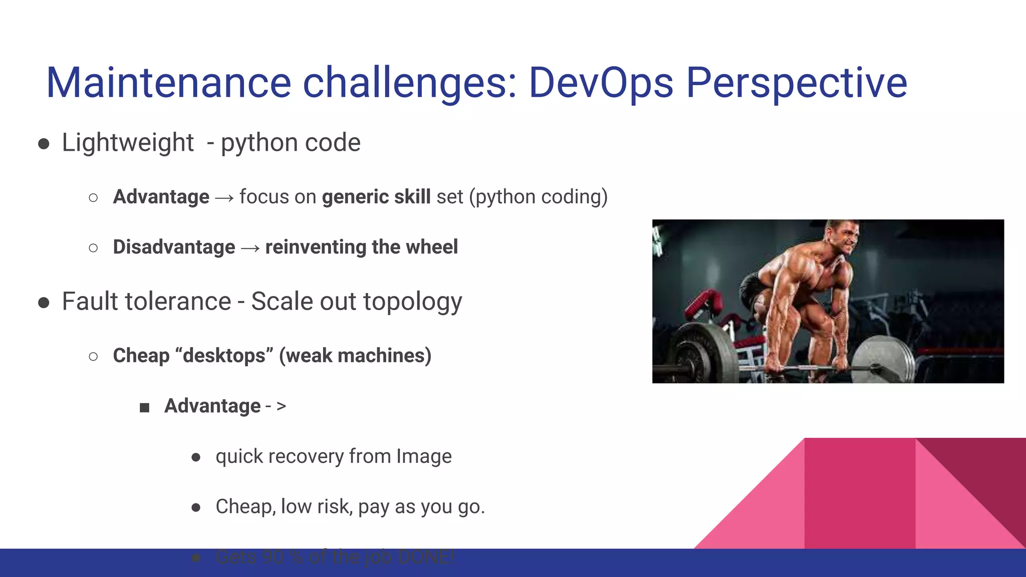 Maintenance challenges: DevOps Perspective
● Lightweight - python code
○ Advantage → focus on generic skill set (python coding)
○ Disadvantage → reinventing the wheel
● Fault tolerance - Scale out topology
○ Cheap “desktops” (weak machines)
■ Advantage - >
● quick recovery from Image
● Cheap, low risk, pay as you go.
● Gets 90 % of the job DONE!
 
