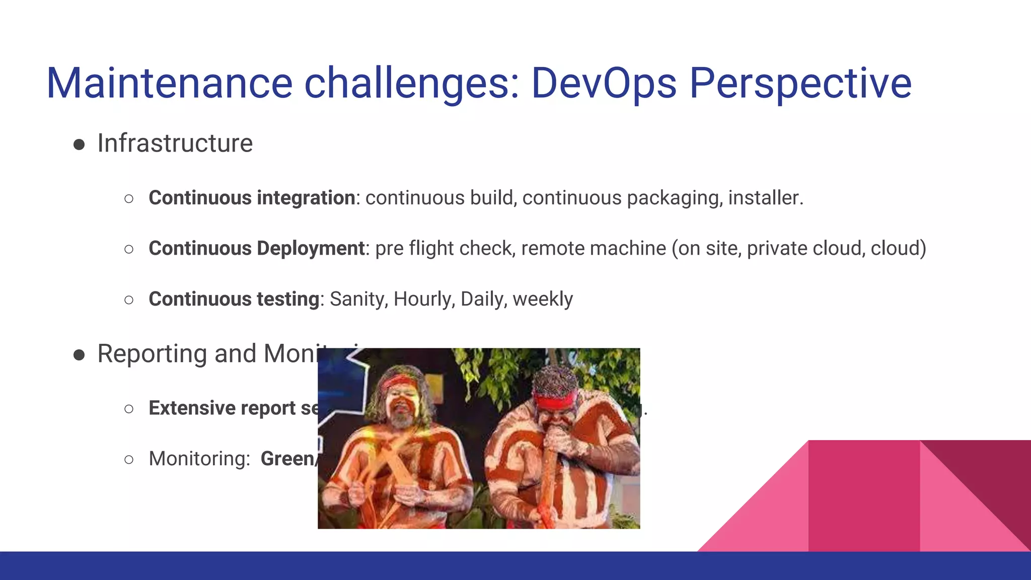 Maintenance challenges: DevOps Perspective
● Infrastructure
○ Continuous integration: continuous build, continuous packaging, installer.
○ Continuous Deployment: pre flight check, remote machine (on site, private cloud, cloud)
○ Continuous testing: Sanity, Hourly, Daily, weekly
● Reporting and Monitoring:
○ Extensive report server and analytics on current testing.
○ Monitoring: Green/Red and system real time metrics.
 