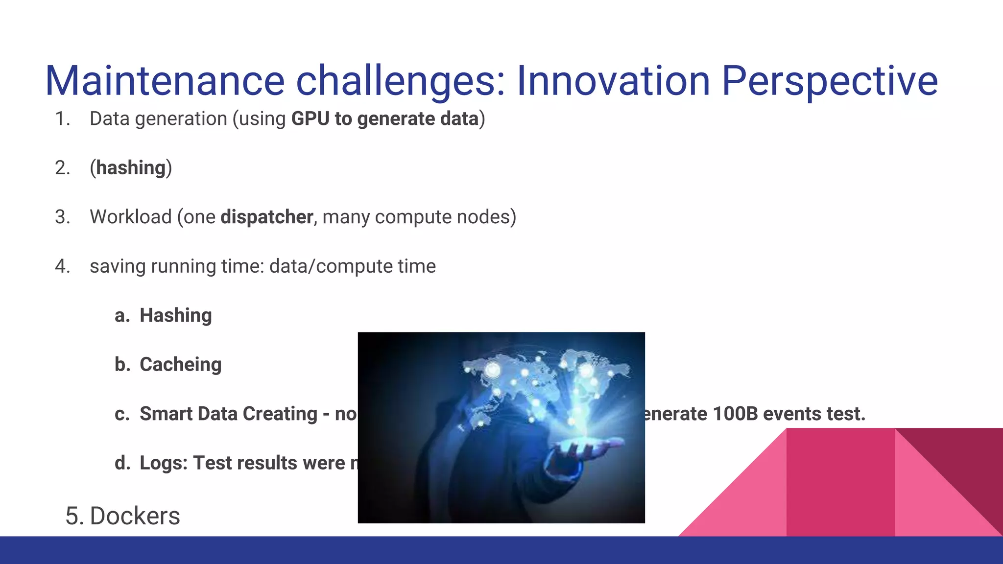 Maintenance challenges: Innovation Perspective
1. Data generation (using GPU to generate data)
2. (hashing)
3. Workload (one dispatcher, many compute nodes)
4. saving running time: data/compute time
a. Hashing
b. Cacheing
c. Smart Data Creating - no need to create 100B events to generate 100B events test.
d. Logs: Test results were managed on a DB
5. Dockers
 