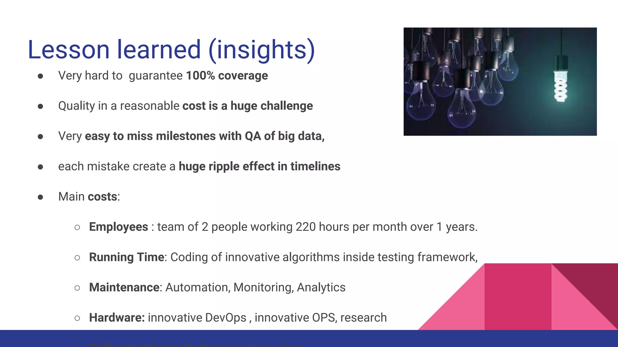 Lesson learned (insights)
● Very hard to guarantee 100% coverage
● Quality in a reasonable cost is a huge challenge
● Very easy to miss milestones with QA of big data,
● each mistake create a huge ripple effect in timelines
● Main costs:
○ Employees : team of 2 people working 220 hours per month over 1 years.
○ Running Time: Coding of innovative algorithms inside testing framework,
○ Maintenance: Automation, Monitoring, Analytics
○ Hardware: innovative DevOps , innovative OPS, research
 