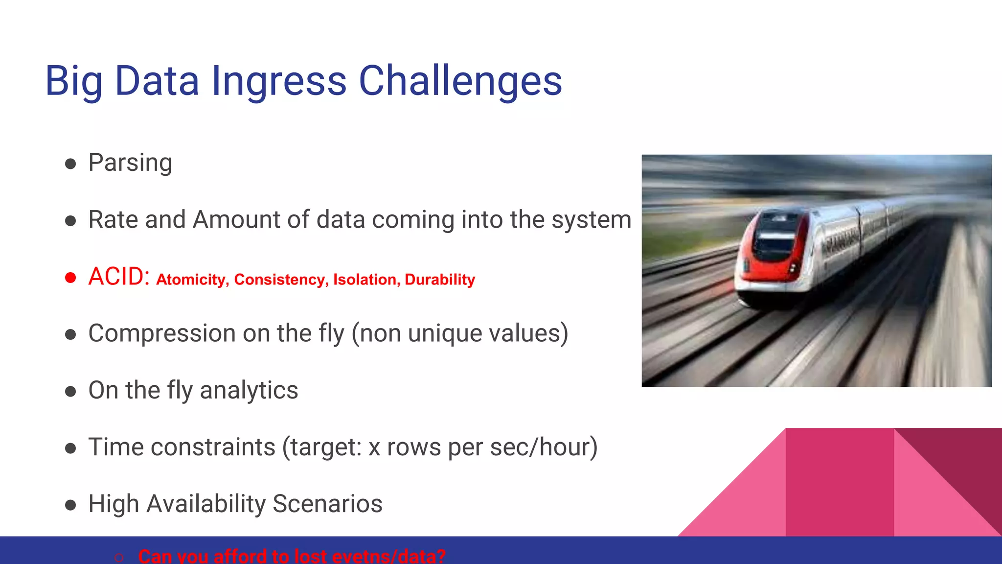 Big Data Ingress Challenges
● Parsing
● Rate and Amount of data coming into the system
● ACID: Atomicity, Consistency, Isolation, Durability
● Compression on the fly (non unique values)
● On the fly analytics
● Time constraints (target: x rows per sec/hour)
● High Availability Scenarios
○ Can you afford to lost evetns/data?
 