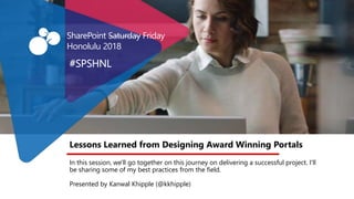 Lessons Learned from Designing Award Winning Portals
In this session, we'll go together on this journey on delivering a successful project. I'll
be sharing some of my best practices from the field.
Presented by Kanwal Khipple (@kkhipple)
#SPSHNL
SharePoint Saturday Friday
Honolulu 2018
 