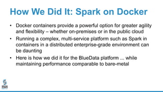 How We Did It: Spark on Docker
• Docker containers provide a powerful option for greater agility
and flexibility – whether on-premises or in the public cloud
• Running a complex, multi-service platform such as Spark in
containers in a distributed enterprise-grade environment can
be daunting
• Here is how we did it for the BlueData platform ... while
maintaining performance comparable to bare-metal
 