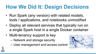 How We Did It: Design Decisions
• Run Spark (any version) with related models,
tools / applications, and notebooks unmodified
• Deploy all relevant services that typically run on
a single Spark host in a single Docker container
• Multi-tenancy support is key
– Network and storage security
– User management and access control
 