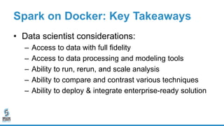 Spark on Docker: Key Takeaways
• Data scientist considerations:
– Access to data with full fidelity
– Access to data processing and modeling tools
– Ability to run, rerun, and scale analysis
– Ability to compare and contrast various techniques
– Ability to deploy & integrate enterprise-ready solution
 