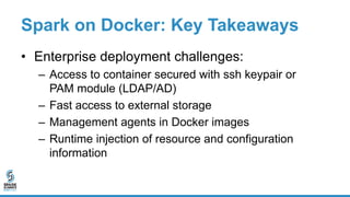 Spark on Docker: Key Takeaways
• Enterprise deployment challenges:
– Access to container secured with ssh keypair or
PAM module (LDAP/AD)
– Fast access to external storage
– Management agents in Docker images
– Runtime injection of resource and configuration
information
 
